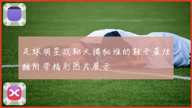 足球明星战靴大揭秘谁的鞋子最炫酷附带精彩图片展示