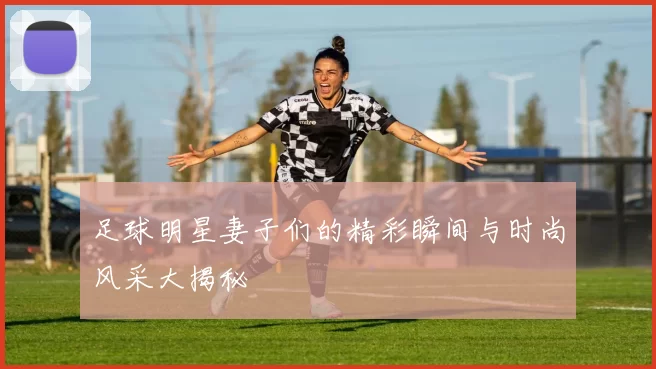 足球明星妻子们的精彩瞬间与时尚风采大揭秘