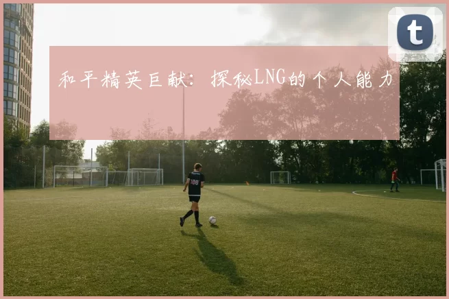 和平精英巨献：探秘LNG的个人能力