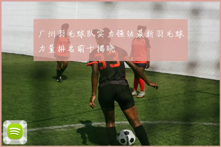广州羽毛球队实力强劲最新羽毛球力量排名前十揭晓