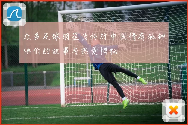 众多足球明星为何对中国情有独钟他们的故事与热爱揭秘