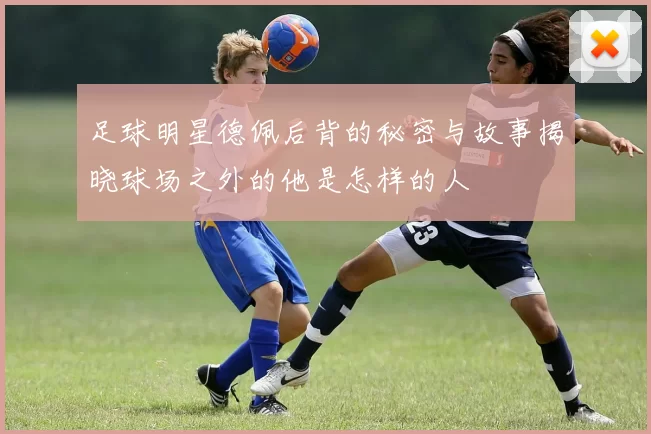 足球明星德佩后背的秘密与故事揭晓球场之外的他是怎样的人