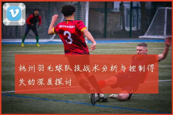 杭州羽毛球队技战术分析与控制得失的深度探讨