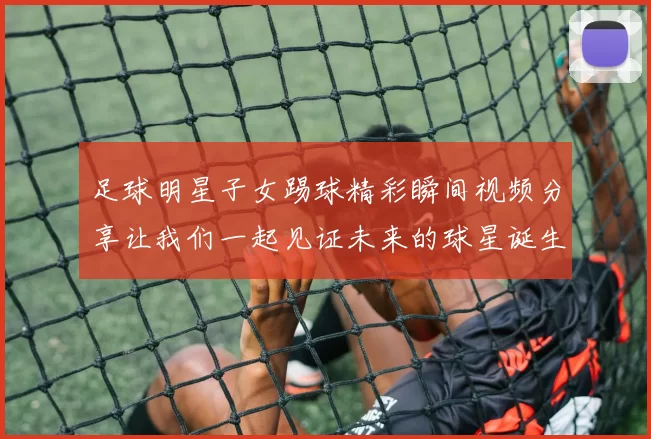 足球明星子女踢球精彩瞬间视频分享让我们一起见证未来的球星诞生