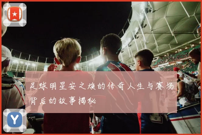 足球明星安之焕的传奇人生与赛场背后的故事揭秘